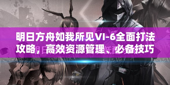 明日方舟如我所見(jiàn)VI-6全面打法攻略，高效資源管理、必備技巧與制勝策略