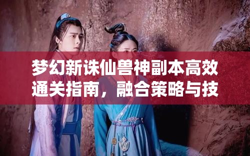 夢幻新誅仙獸神副本高效通關(guān)指南，融合策略與技巧的全方位秘籍