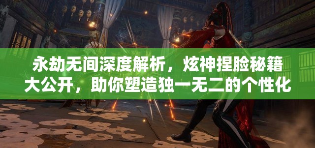 永劫無(wú)間深度解析，炫神捏臉秘籍大公開，助你塑造獨(dú)一無(wú)二的個(gè)性化形象