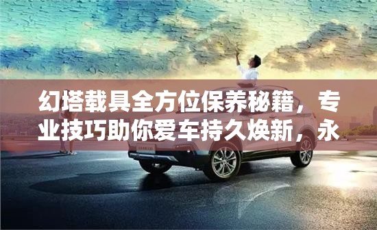 幻塔載具全方位保養(yǎng)秘籍，專(zhuān)業(yè)技巧助你愛(ài)車(chē)持久煥新，永葆青春活力